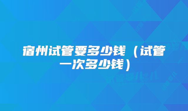 宿州试管要多少钱（试管一次多少钱）