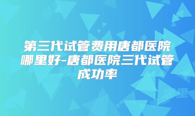 第三代试管费用唐都医院哪里好-唐都医院三代试管成功率