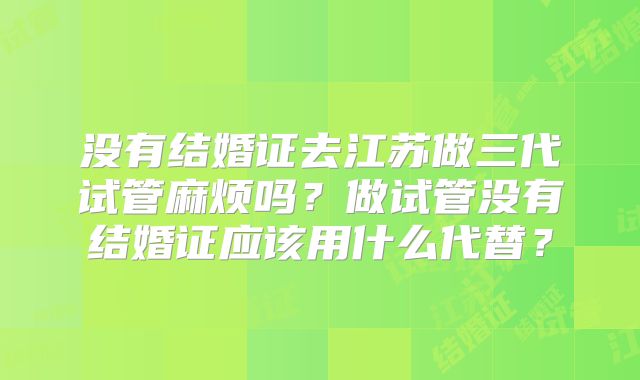 没有结婚证去江苏做三代试管麻烦吗？做试管没有结婚证应该用什么代替？