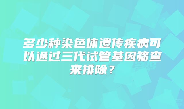 多少种染色体遗传疾病可以通过三代试管基因筛查来排除？