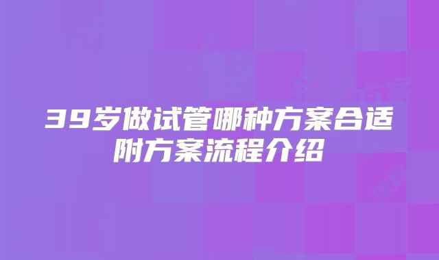 39岁做试管哪种方案合适附方案流程介绍