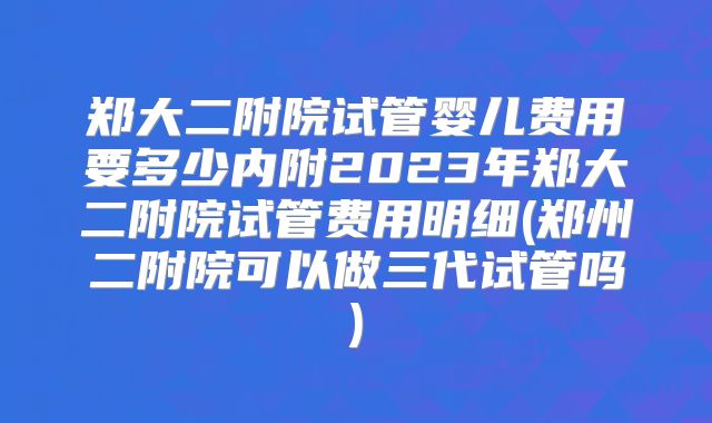 郑大二附院试管婴儿费用要多少内附2023年郑大二附院试管费用明细(郑州二附院可以做三代试管吗)