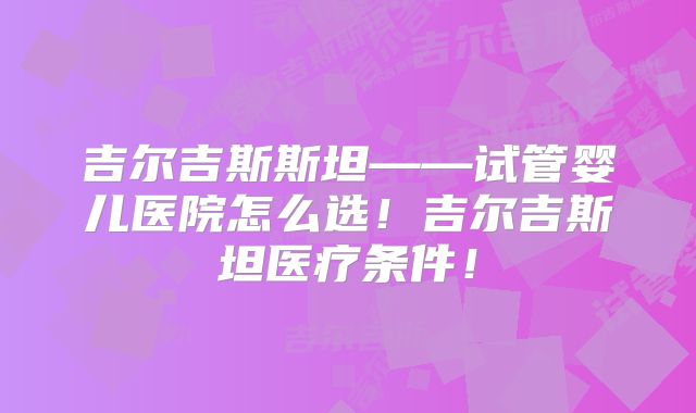 吉尔吉斯斯坦——试管婴儿医院怎么选！吉尔吉斯坦医疗条件！