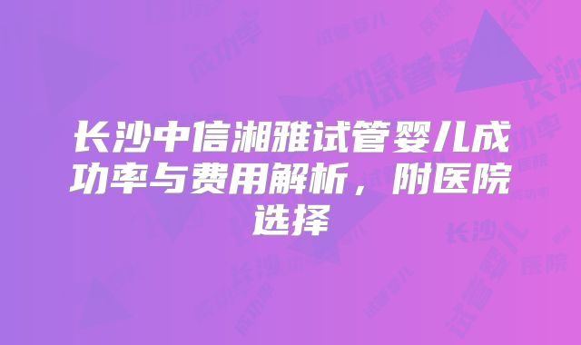 长沙中信湘雅试管婴儿成功率与费用解析，附医院选择