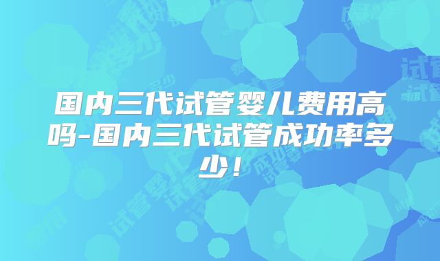 国内三代试管婴儿费用高吗-国内三代试管成功率多少！