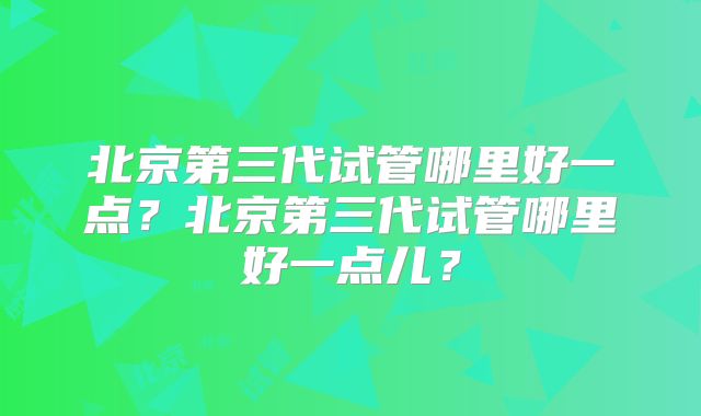 北京第三代试管哪里好一点？北京第三代试管哪里好一点儿？