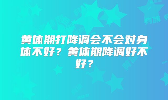 黄体期打降调会不会对身体不好?黄体期降调好不好?