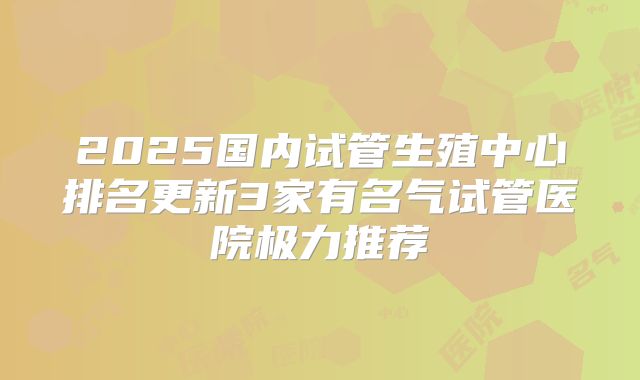 2025国内试管生殖中心排名更新3家有名气试管医院极力推荐