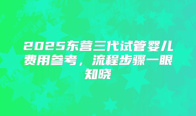 2025东营三代试管婴儿费用参考,流程步骤一眼知晓