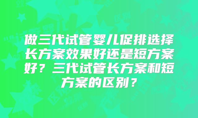 做三代试管婴儿促排选择长方案效果好还是短方案好?三代试管长方案和短方案的区别?