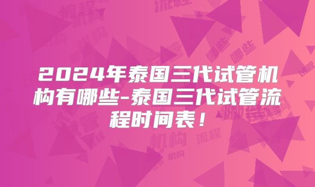 2024年泰国三代试管机构有哪些-泰国三代试管流程时间表！