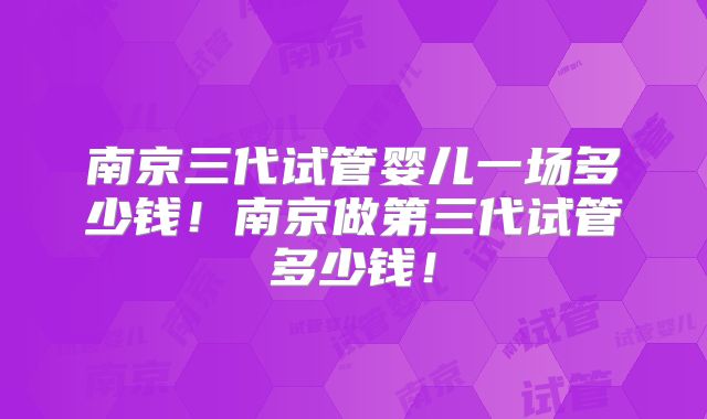 南京三代试管婴儿一场多少钱!南京做第三代试管多少钱!
