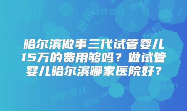 哈尔滨做事三代试管婴儿15万的费用够吗?做试管婴儿哈尔滨哪家医院好?