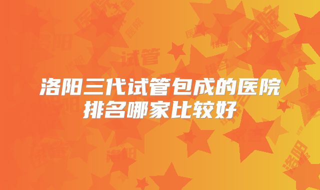 洛阳三代试管包成的医院排名哪家比较好