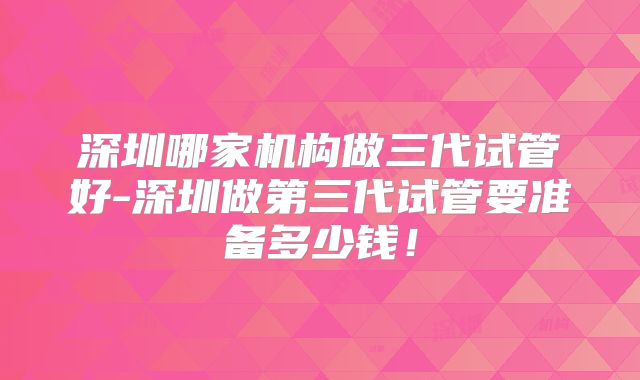 深圳哪家机构做三代试管好-深圳做第三代试管要准备多少钱！