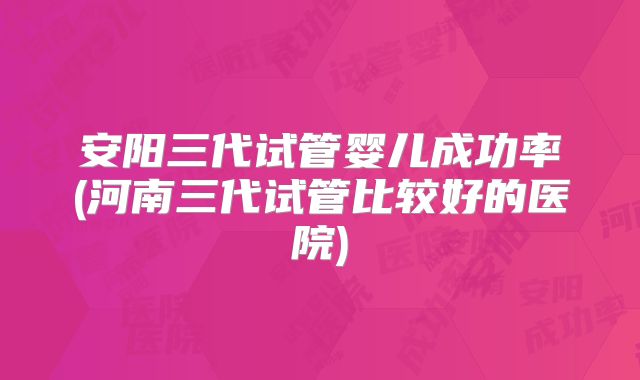 安阳三代试管婴儿成功率(河南三代试管比较好的医院)