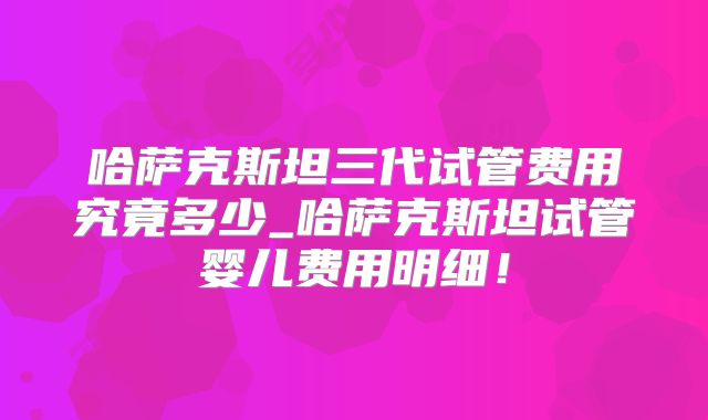 哈萨克斯坦三代试管费用究竟多少_哈萨克斯坦试管婴儿费用明细！