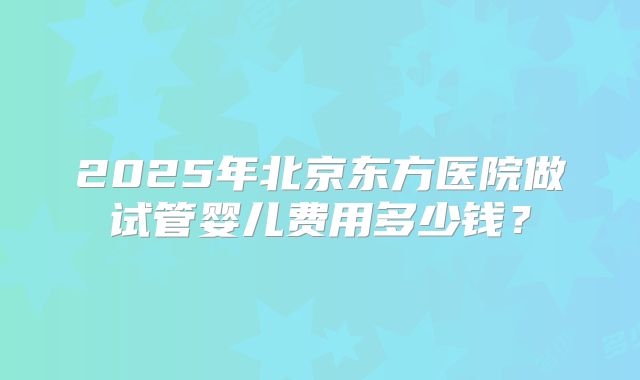 2025年北京东方医院做试管婴儿费用多少钱？