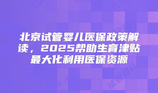 北京试管婴儿医保政策解读，2025帮助生育津贴最大化利用医保资源
