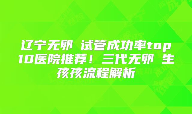 辽宁无卵�试管成功率top10医院推荐！三代无卵�生孩孩流程解析