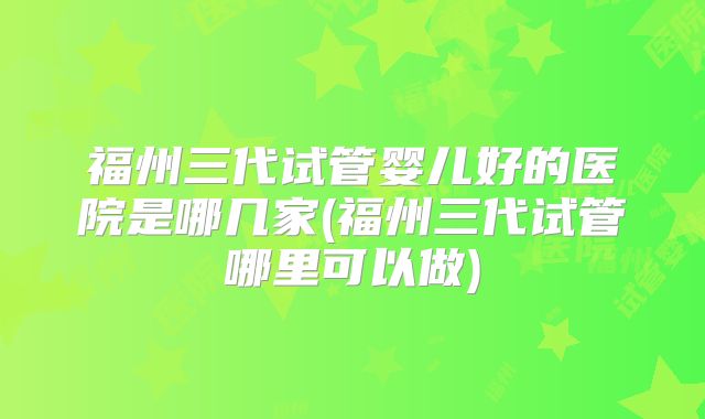 福州三代试管婴儿好的医院是哪几家(福州三代试管哪里可以做)