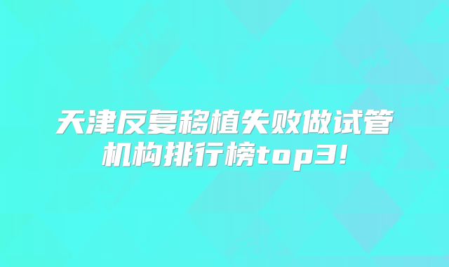 天津反复移植失败做试管机构排行榜top3!