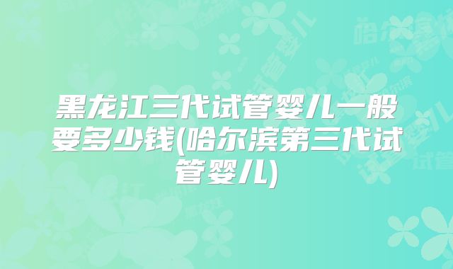 黑龙江三代试管婴儿一般要多少钱(哈尔滨第三代试管婴儿)