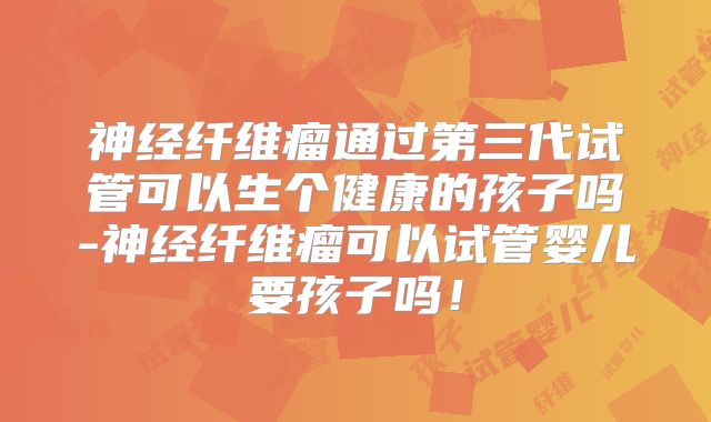 神经纤维瘤通过第三代试管可以生个健康的孩子吗-神经纤维瘤可以试管婴儿要孩子吗!