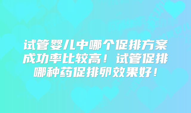 试管婴儿中哪个促排方案成功率比较高！试管促排哪种药促排卵效果好！