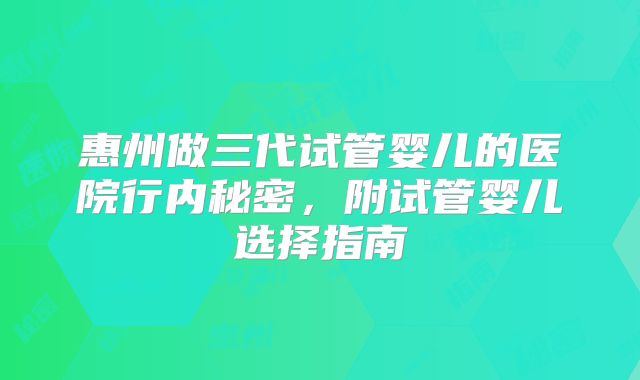 惠州做三代试管婴儿的医院行内秘密，附试管婴儿选择指南