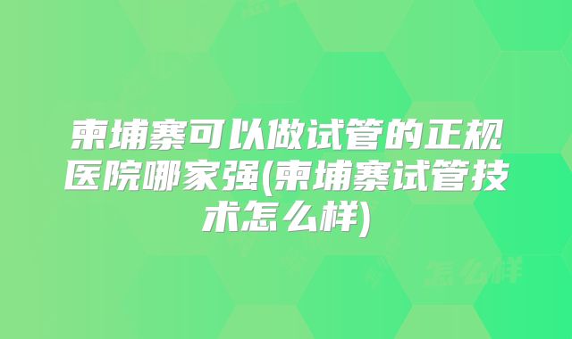 柬埔寨可以做试管的正规医院哪家强(柬埔寨试管技术怎么样)