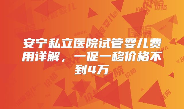 安宁私立医院试管婴儿费用详解，一促一移价格不到4万