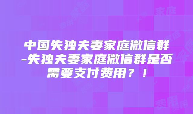 中国失独夫妻家庭微信群-失独夫妻家庭微信群是否需要支付费用?!