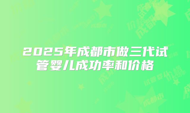 2025年成都市做三代试管婴儿成功率和价格