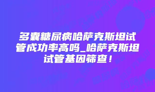 多囊糖尿病哈萨克斯坦试管成功率高吗_哈萨克斯坦试管基因筛查！