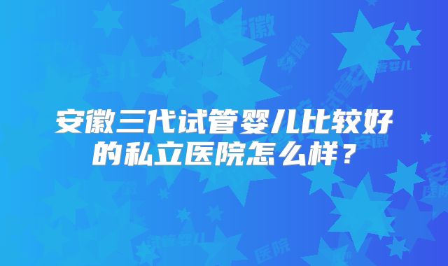 安徽三代试管婴儿比较好的私立医院怎么样？