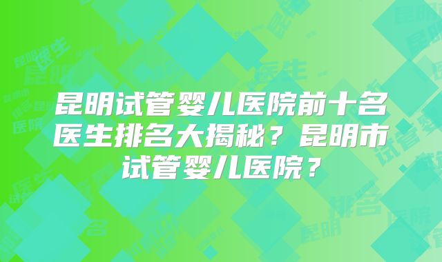 昆明试管婴儿医院前十名医生排名大揭秘？昆明市试管婴儿医院？