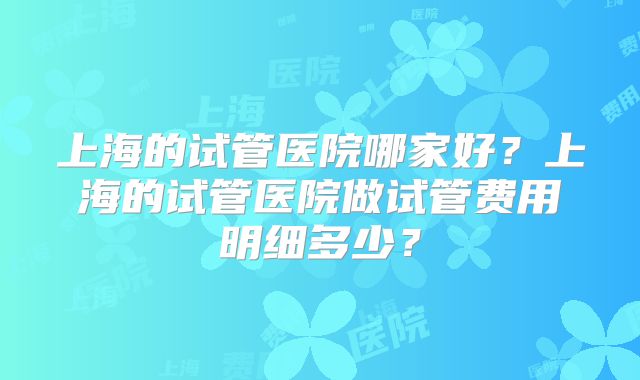 上海的试管医院哪家好?上海的试管医院做试管费用明细多少?