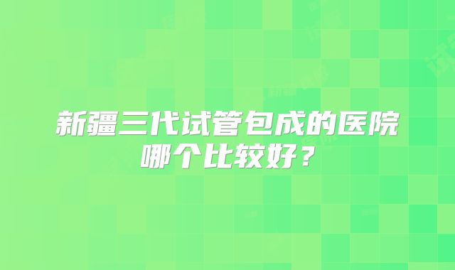 新疆三代试管包成的医院哪个比较好？
