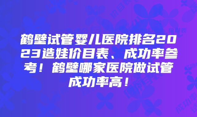 鹤壁试管婴儿医院排名2023造娃价目表、成功率参考!鹤壁哪家医院做试管成功率高!