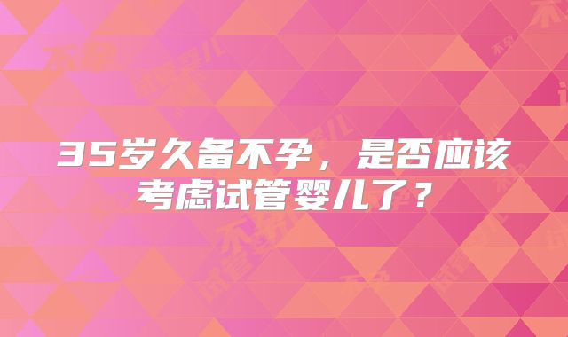 35岁久备不孕，是否应该考虑试管婴儿了？