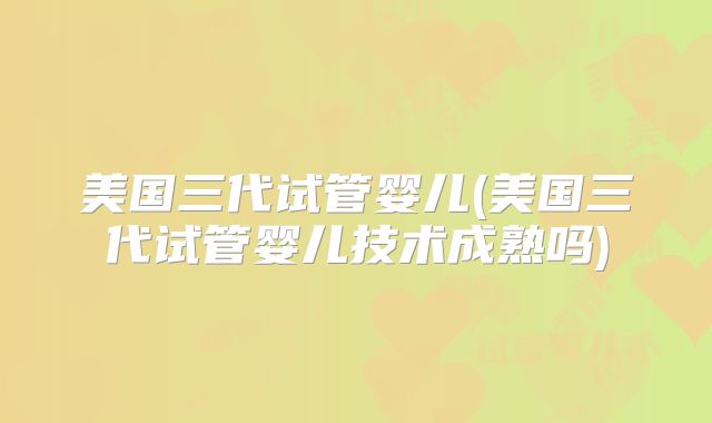 美国三代试管婴儿(美国三代试管婴儿技术成熟吗)
