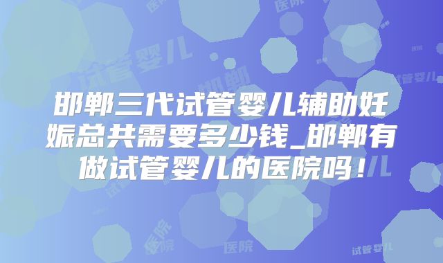 邯郸三代试管婴儿辅助妊娠总共需要多少钱_邯郸有做试管婴儿的医院吗！