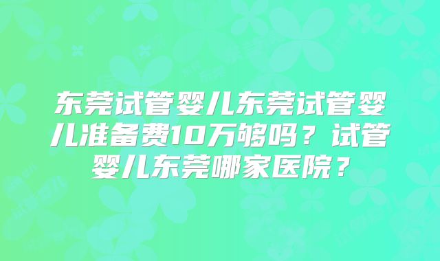 东莞试管婴儿东莞试管婴儿准备费10万够吗？试管婴儿东莞哪家医院？