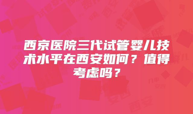 西京医院三代试管婴儿技术水平在西安如何？值得考虑吗？