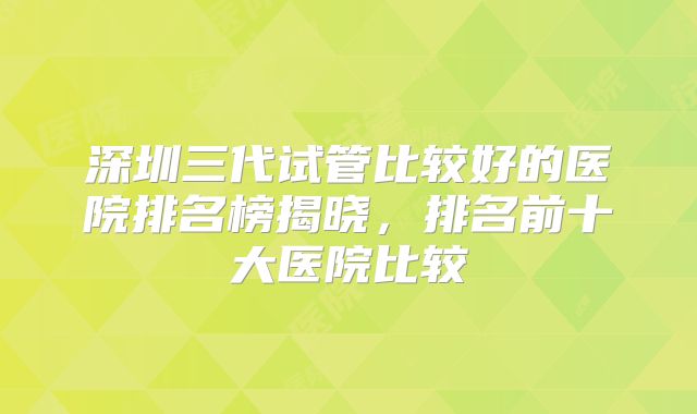 深圳三代试管比较好的医院排名榜揭晓，排名前十大医院比较