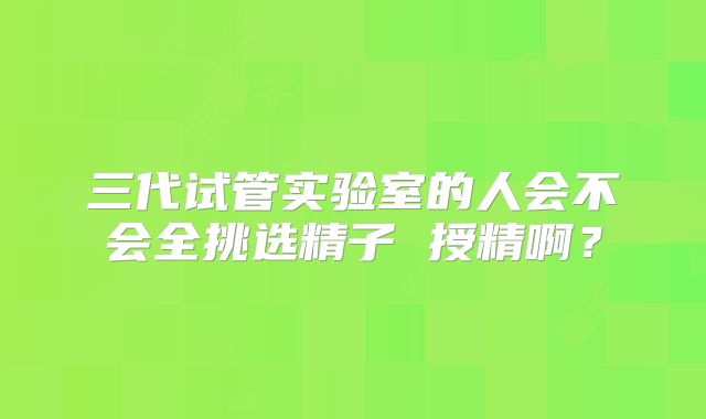 三代试管实验室的人会不会全挑选精子 授精啊？