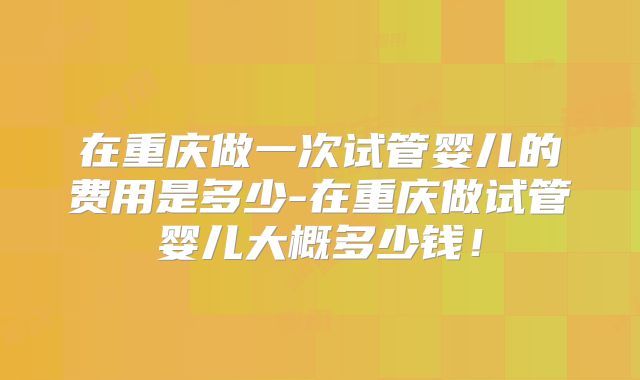 在重庆做一次试管婴儿的费用是多少-在重庆做试管婴儿大概多少钱！
