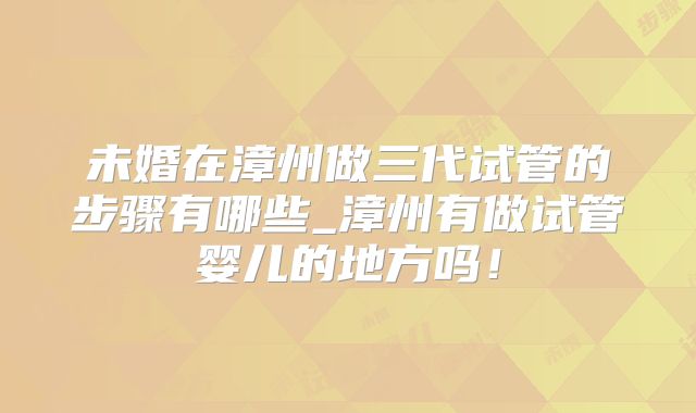 未婚在漳州做三代试管的步骤有哪些_漳州有做试管婴儿的地方吗！