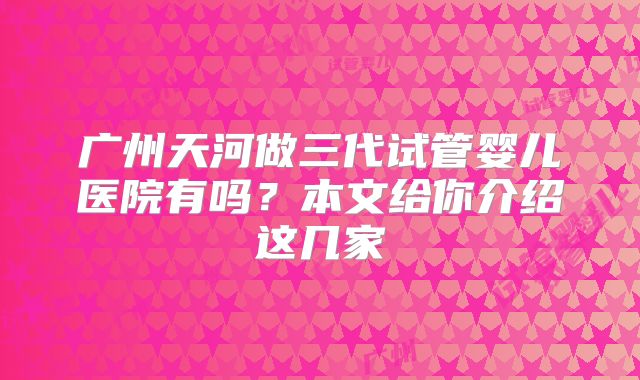 广州天河做三代试管婴儿医院有吗?本文给你介绍这几家